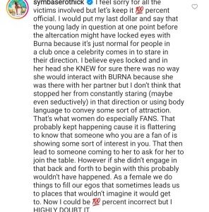 American model and str!pper, Symba has defended BurnaBoy after he had an altercation with a married man while trying to make passes at the man’s wife.  Symba in her comment said the lady might have given the singer repeated looks that made him make passes at her.  Symba opined that the lady might have repeatedly looked at BurnaBoy while being starstruck when she saw him at the club and might have even looked at him seductively while doing that.  She shared this thought on IG.  See her comment below:
